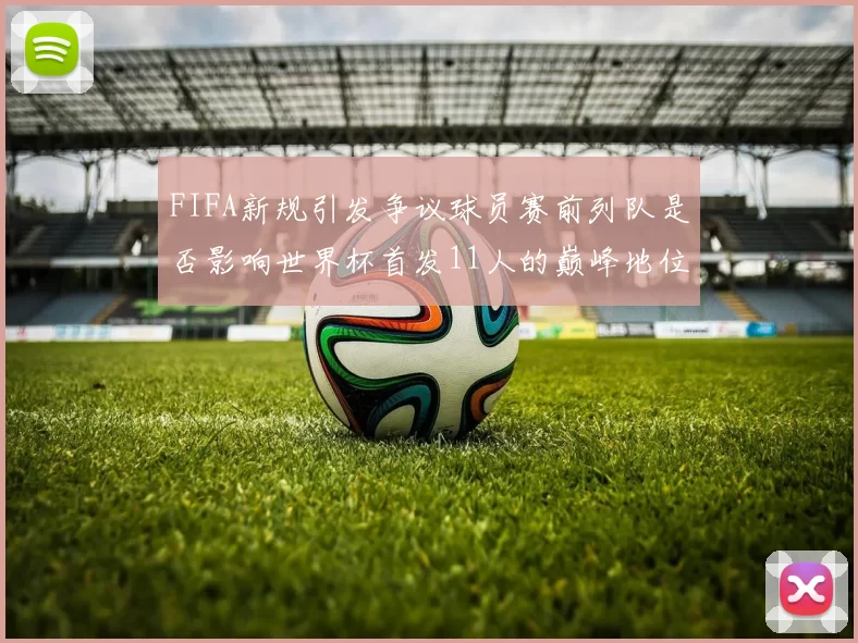 FIFA新规引发争议球员赛前列队是否影响世界杯首发11人的巅峰地位