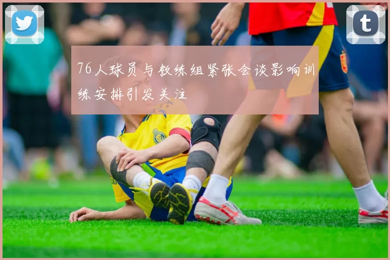 76人球员与教练组紧张会谈影响训练安排引发关注
