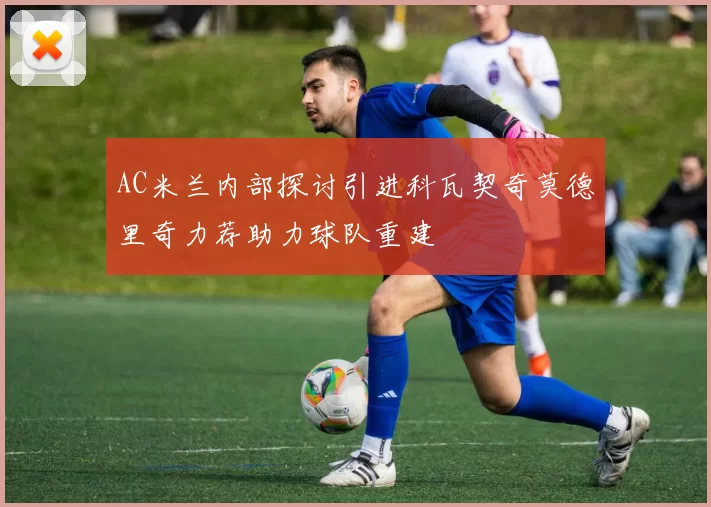 AC米兰内部探讨引进科瓦契奇莫德里奇力荐助力球队重建