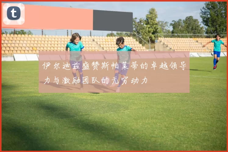 伊尔迪兹盛赞斯帕莱蒂的卓越领导力与激励团队的无穷动力