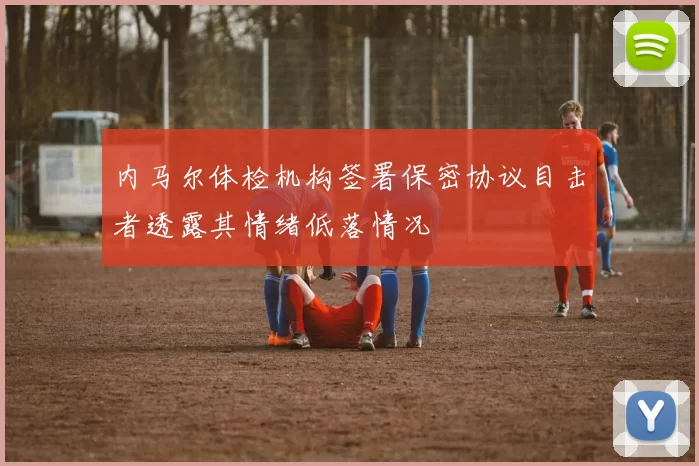 内马尔体检机构签署保密协议目击者透露其情绪低落情况