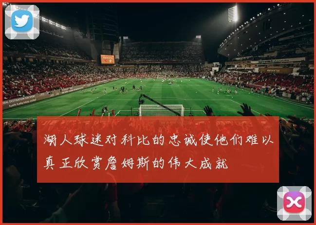 湖人球迷对科比的忠诚使他们难以真正欣赏詹姆斯的伟大成就