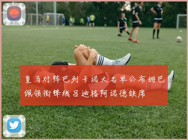 皇马对阵巴列卡诺大名单公布姆巴佩领衔锋线吕迪格阿诺德缺席