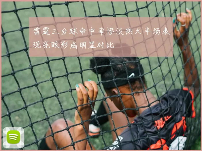 雷霆三分球命中率惨淡热火半场表现亮眼形成明显对比