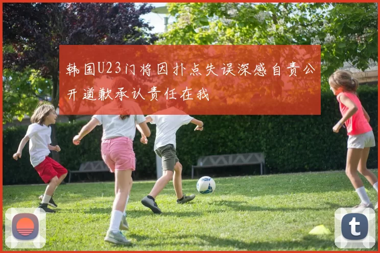 韩国U23门将因扑点失误深感自责公开道歉承认责任在我