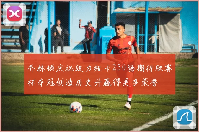 乔林顿庆祝效力纽卡250场期待联赛杯夺冠创造历史并赢得更多荣誉
