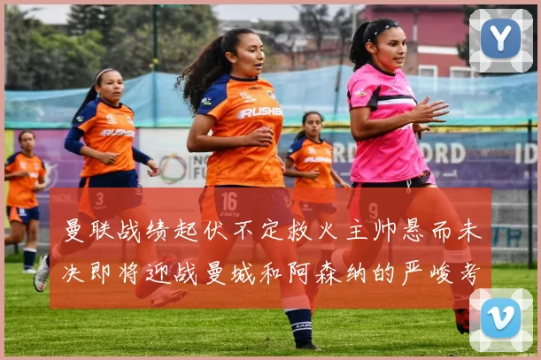 曼联战绩起伏不定救火主帅悬而未决即将迎战曼城和阿森纳的严峻考验
